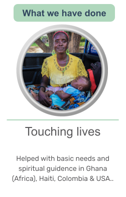 Touching lives   Helped with basic needs and spiritual guidence in Ghana (Africa), Haiti, Colombia & USA..   What we have done